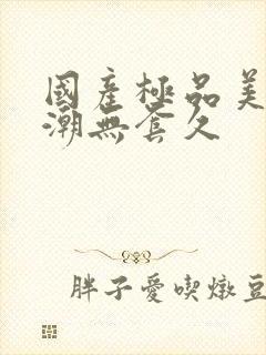 国产极品美女高潮无套久