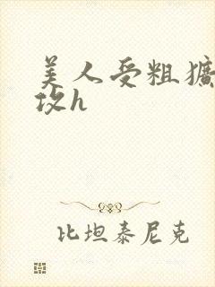 美人受粗犷凶猛攻h
