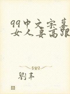 99中文字幕熟女人妻高跟丝袜