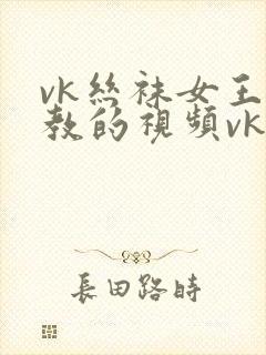 vk丝袜女王调教的视频vk