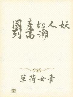 国产ts人妖系列高潮