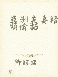 亚洲夫妻精品视频偷拍