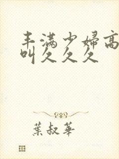 丰满少妇高潮惨叫久久久