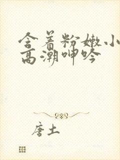 含着粉嫩小奶头高潮呻吟