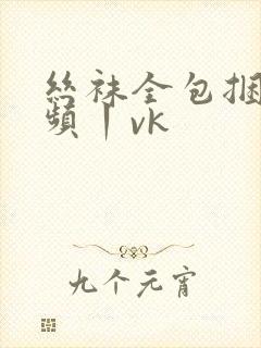 丝袜全包捆绑视频丨vk