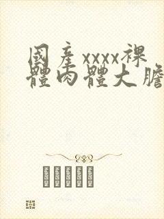 国产xxxx裸体肉体大胆147