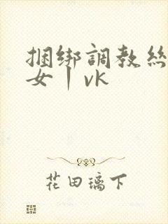 捆绑调教丝袜美女丨vk