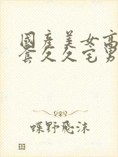 国产美女高潮无套久久宅男
