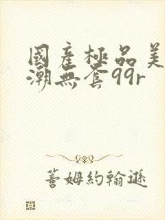 国产极品美女高潮无套99r