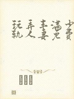 玩弄丰满少妇出轨人妻免费视频