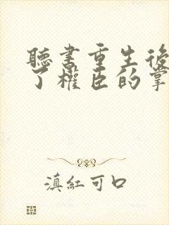 听书重生后我成了权臣的掌中娇小说