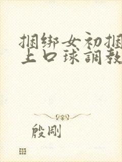 捆绑女初捆绑戴上口球调教