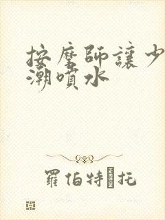 按摩师让少妇高潮喷水