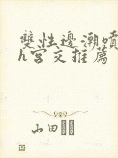 双性边潮喷边尿h宫交推荐