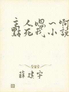 主人嗯～啊～快点死我小说