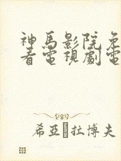 神马影院免费观看电视剧电视剧大全