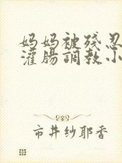 妈妈被残忍调教灌肠调教小说