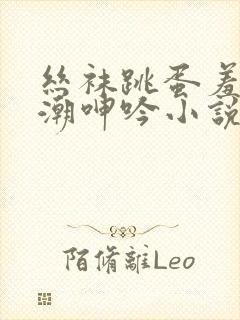 丝袜跳蛋羞耻高潮呻吟小说