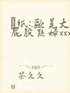 ·纸:.欧美大屁股熟妇xxxx