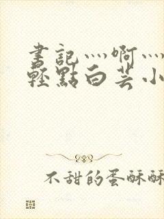 书记灬啊灬啊灬轻点白芸小说