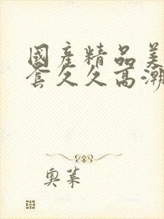 国产精品美女无套久久高潮