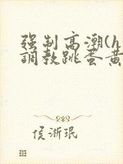 强制高潮(h)调教跳蛋黄文