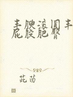 丰腴滚圆丰满大屁股肥臀