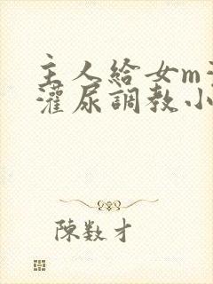 主人给女m灌水灌尿调教小说