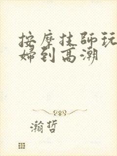 按摩技师玩弄少妇到高潮