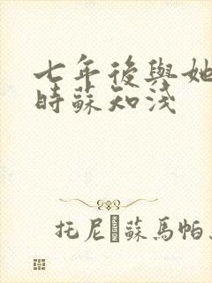 七年后与她重逢时苏知浅