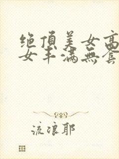 绝顶美女高潮美女丰满无套免费视频