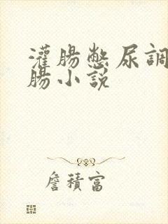 灌肠憋尿调教灌肠小说
