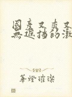 国产又爽又黄又无遮挡的激情视频