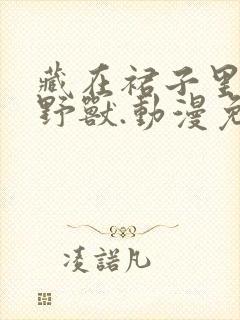 藏在裙子里面的野兽.动漫免费观看全封面