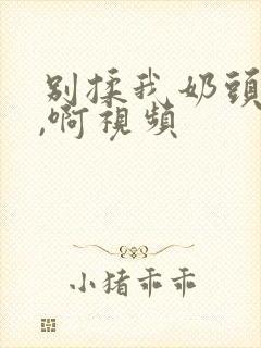 别揉我奶头,嗯,啊视频