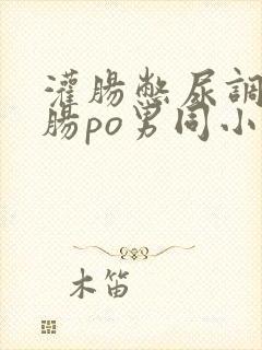 灌肠憋尿调教灌肠po男同小说