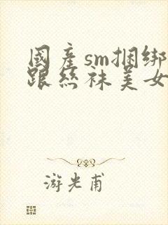 国产sm捆绑高跟丝袜美女调教视频