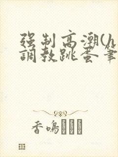 强制高潮(h)调教跳蛋笔趣阁