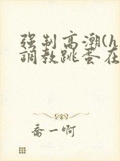 强制高潮(h)调教跳蛋在线观看