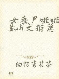 女丧尸啪啪高辣乱h文推荐