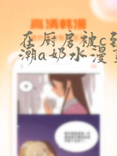 在厨房被c到高潮a奶水漫画